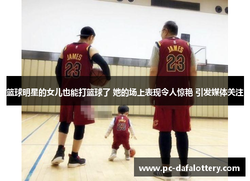 篮球明星的女儿也能打篮球了 她的场上表现令人惊艳 引发媒体关注