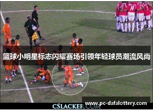 篮球小明星标志闪耀赛场引领年轻球员潮流风尚