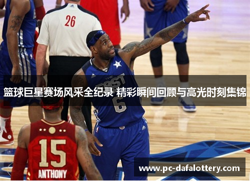 篮球巨星赛场风采全纪录 精彩瞬间回顾与高光时刻集锦