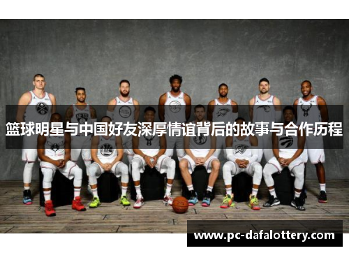 篮球明星与中国好友深厚情谊背后的故事与合作历程